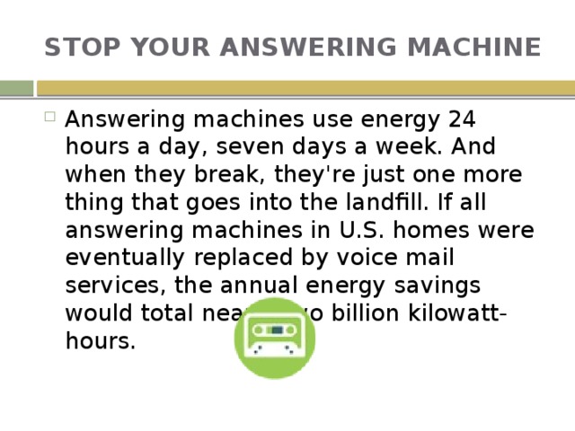 STOP YOUR ANSWERING MACHINE Answering machines use energy 24 hours a day, seven days a week. And when they break, they're just one more thing that goes into the landfill. If all answering machines in U.S. homes were eventually replaced by voice mail services, the annual energy savings would total nearly two billion kilowatt-hours. 