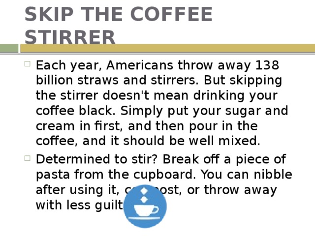 SKIP THE COFFEE STIRRER Each year, Americans throw away 138 billion straws and stirrers. But skipping the stirrer doesn't mean drinking your coffee black. Simply put your sugar and cream in first, and then pour in the coffee, and it should be well mixed. Determined to stir? Break off a piece of pasta from the cupboard. You can nibble after using it, compost, or throw away with less guilt. 