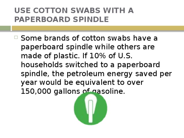 USE COTTON SWABS WITH A PAPERBOARD SPINDLE Some brands of cotton swabs have a paperboard spindle while others are made of plastic. If 10% of U.S. households switched to a paperboard spindle, the petroleum energy saved per year would be equivalent to over 150,000 gallons of gasoline. 