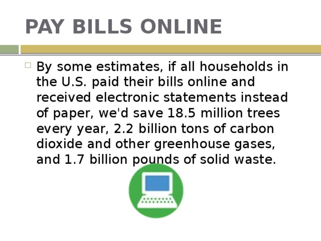 PAY BILLS ONLINE By some estimates, if all households in the U.S. paid their bills online and received electronic statements instead of paper, we'd save 18.5 million trees every year, 2.2 billion tons of carbon dioxide and other greenhouse gases, and 1.7 billion pounds of solid waste. 