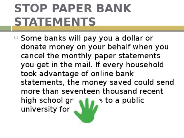 STOP PAPER BANK STATEMENTS Some banks will pay you a dollar or donate money on your behalf when you cancel the monthly paper statements you get in the mail. If every household took advantage of online bank statements, the money saved could send more than seventeen thousand recent high school graduates to a public university for a year. 