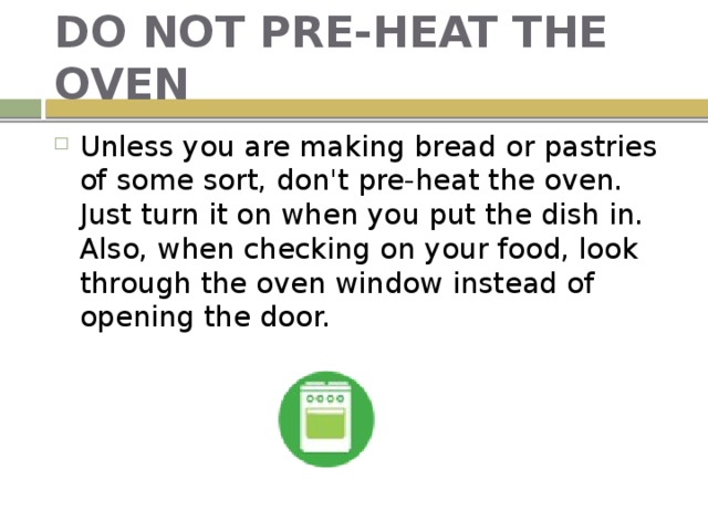 DO NOT PRE-HEAT THE OVEN Unless you are making bread or pastries of some sort, don't pre-heat the oven. Just turn it on when you put the dish in. Also, when checking on your food, look through the oven window instead of opening the door. 