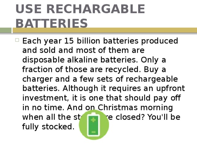 USE RECHARGABLE BATTERIES Each year 15 billion batteries produced and sold and most of them are disposable alkaline batteries. Only a fraction of those are recycled. Buy a charger and a few sets of rechargeable batteries. Although it requires an upfront investment, it is one that should pay off in no time. And on Christmas morning when all the stores are closed? You'll be fully stocked. 