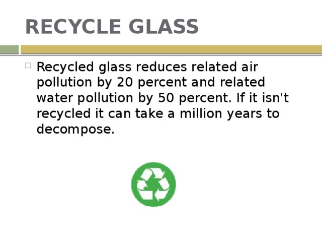 RECYCLE GLASS Recycled glass reduces related air pollution by 20 percent and related water pollution by 50 percent. If it isn't recycled it can take a million years to decompose. 