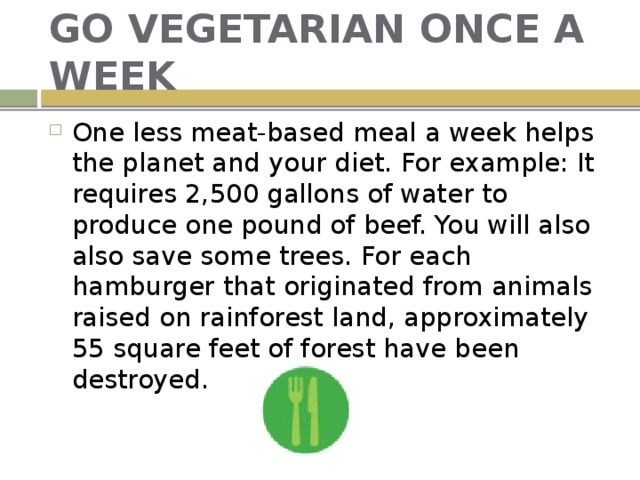 GO VEGETARIAN ONCE A WEEK One less meat-based meal a week helps the planet and your diet. For example: It requires 2,500 gallons of water to produce one pound of beef. You will also also save some trees. For each hamburger that originated from animals raised on rainforest land, approximately 55 square feet of forest have been destroyed. 