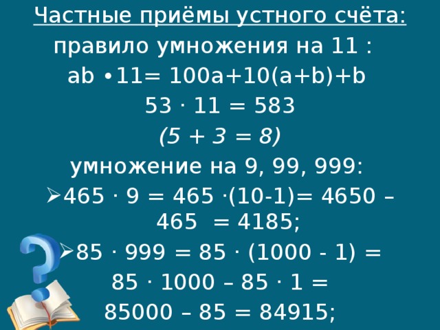 Частные приёмы устного счёта: правило умножения на 11 : ab ∙11= 100a+10(a+b)+b 53 · 11 = 583 (5 + 3 = 8) умножение на 9, 99, 999: 465 · 9 = 465 ·(10-1)= 4650 – 465 = 4185; 85 · 999 = 85 · (1000 - 1) =  85 · 1000 – 85 · 1 = 85000 – 85 = 84915;  