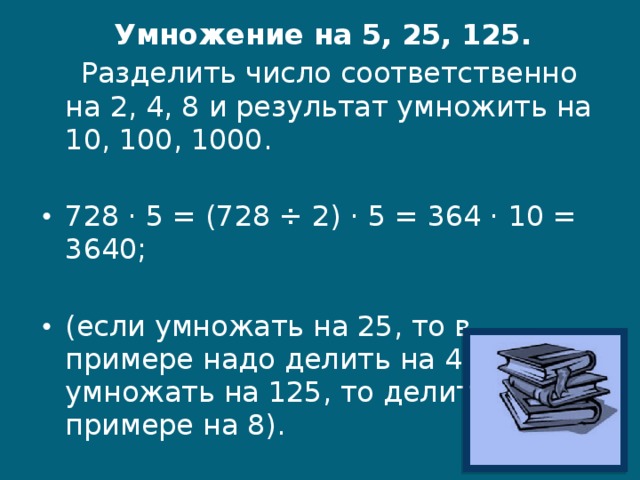 Умножение на 5, 25, 125.     Разделить число соответственно на 2, 4, 8 и результат умножить на 10, 100, 1000. 728 · 5 = (728 ÷ 2) · 5 = 364 · 10 = 3640; (если умножать на 25, то в примере надо делить на 4; если умножать на 125, то делить в примере на 8).  