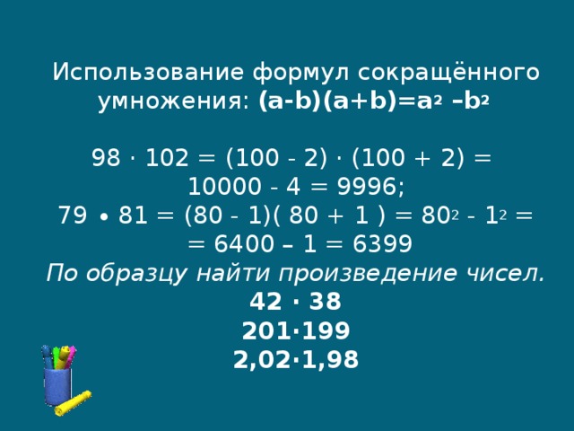   Использование формул сокращённого умножения: (a-b)(a+b)=a 2 –b 2   98 · 102 = (100 - 2) · (100 + 2) =  10000 - 4 = 9996;  79 ∙ 81 = (80 - 1)( 80 + 1 ) =  80 2 - 1 2  =  = 6400 – 1 = 6399  По образцу найти произведение чисел.  42 ∙ 38  201∙199  2,02∙1,98      