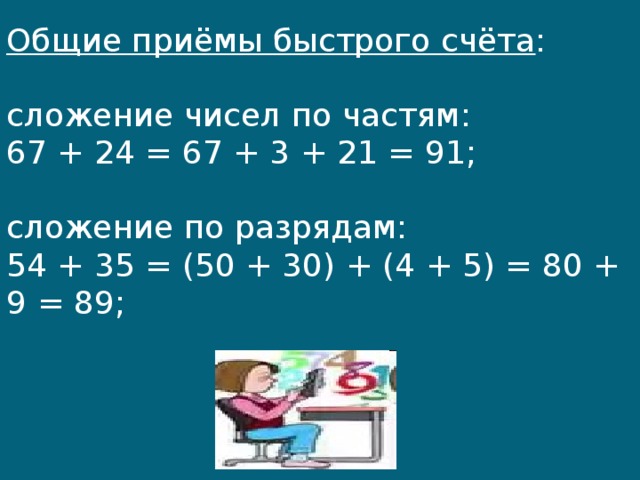Общие приёмы быстрого счёта :   сложение чисел по частям:  67 + 24 = 67 + 3 + 21 = 91;   сложение по разрядам:  54 + 35 = (50 + 30) + (4 + 5) = 80 + 9 = 89;   