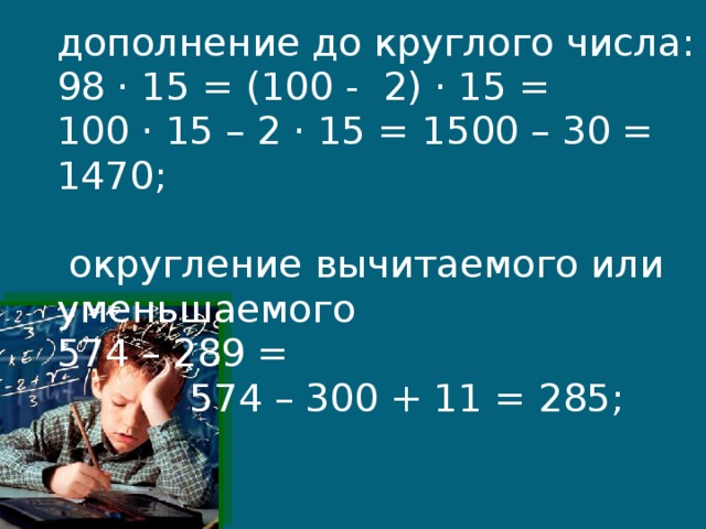 дополнение до круглого числа:  98 · 15 = (100 - 2) · 15 =  100 · 15 – 2 · 15 = 1500 – 30 = 1470;   округление вычитаемого или уменьшаемого  574 – 289 =  574 – 300 + 11 = 285;    