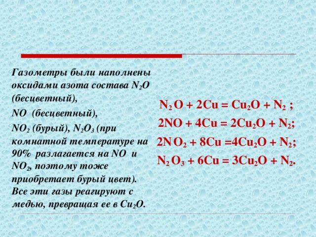   N 2 O + 2 С u = Cu 2 O + N 2 ; 2NO + 4 С u = 2Cu 2 O + N 2 ; 2N  O 2 + 8 С u =4Cu 2 O + N 2 ; N 2 O 3 + 6 С u = 3Cu 2 O + N 2 .  Газометры были наполнены оксидами азота состава N 2 O (бесцветный), NO (бесцветный), NO 2 (бурый), N 2 O 3 (при комнатной температуре на 90% разлагается на NO и NO 2 , поэтому тоже приобретает бурый цвет). Все эти газы реагируют с медью, превращая ее в Cu 2 O . 
