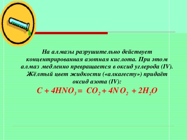 На алмазы разрушительно действует концентрированная азотная кислота. При этом алмаз медленно превращается в оксид углерода ( IV ). Жёлтый цвет жидкости («алкагесту») придаёт оксид азота ( IV ): С + 4HNO 3 = С O 2 + 4N  O 2 + 2H 2 O 