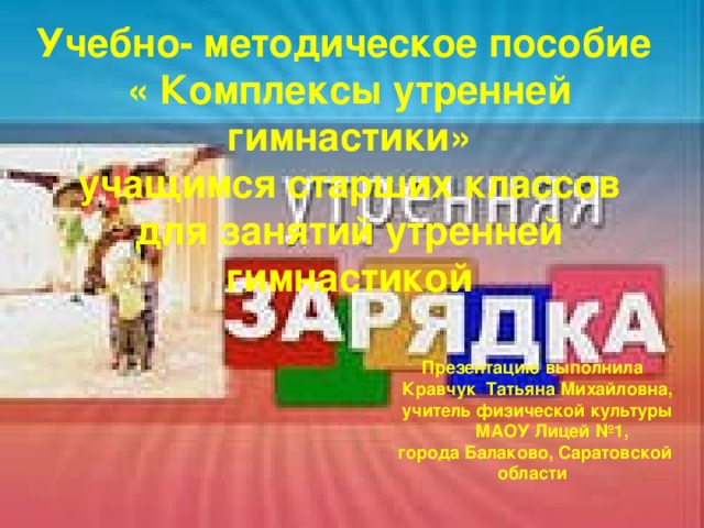 Учебно- методическое пособие « Комплексы утренней гимнастики»  учащимся старших классов  для занятий утренней гимнастикой      Презентацию выполнила Кравчук Татьяна Михайловна, учитель физической культуры  МАОУ Лицей №1,  города Балаково, Саратовской области 