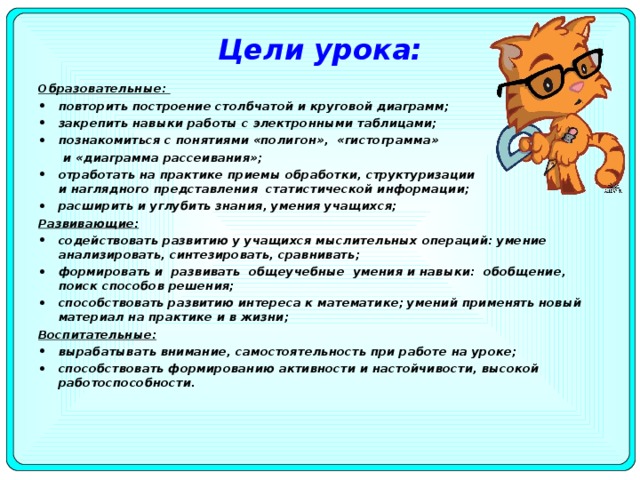 Образовательные:  повторить построение столбчатой и круговой диаграмм; закрепить навыки работы с электронными таблицами; познакомиться с понятиями «полигон», «гистограмма»  и «диаграмма рассеивания»; отработать на практике приемы обработки, структуризации и наглядного представления статистической информации; расширить и углубить знания, умения учащихся; Развивающие:  содействовать развитию у учащихся мыслительных операций: умение анализировать, синтезировать, сравнивать; формировать и развивать общеучебные умения и навыки: обобщение, поиск способов решения; способствовать развитию интереса к математике; умений применять новый материал на практике и в жизни; Воспитательные:  вырабатывать внимание, самостоятельность при работе на уроке; способствовать формированию активности и настойчивости, высокой работоспособности.  