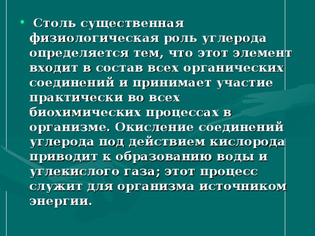 Столь существенная физиологическая роль углерода определяется тем, что этот элемент входит в состав всех органических соединений и принимает участие практически во всех биохимических процессах в организме. Окисление соединений углерода под действием кислорода приводит к образованию воды и углекислого газа; этот процесс служит для организма источником энергии.  
