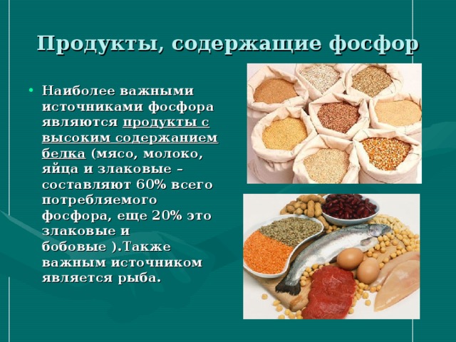 Продукты, содержащие фосфор Наиболее важными источниками фосфора являются  продукты с высоким содержанием белка  (мясо, молоко, яйца и злаковые – составляют 60% всего потребляемого фосфора, еще 20% это злаковые и бобовые ).Также важным источником является рыба. 