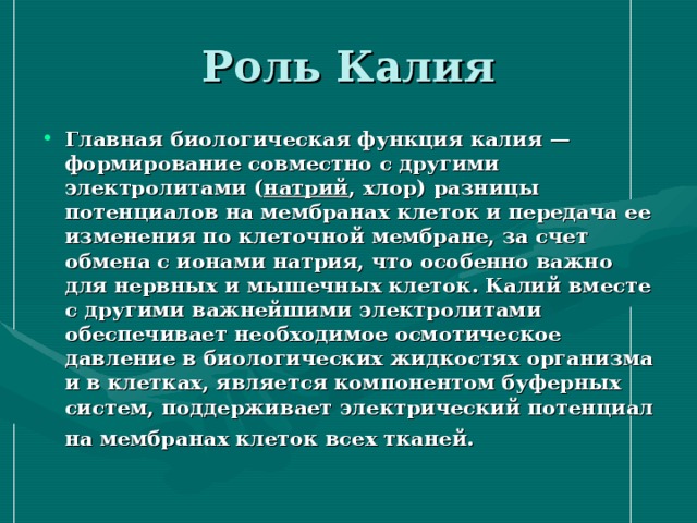 Главная биологическая функция калия — формирование совместно с другими электролитами ( натрий , хлор) разницы потенциалов на мембранах клеток и передача ее изменения по клеточной мембране, за счет обмена с ионами натрия, что особенно важно для нервных и мышечных клеток. Калий вместе с другими важнейшими электролитами обеспечивает необходимое осмотическое давление в биологических жидкостях организма и в клетках, является компонентом буферных систем, поддерживает электрический потенциал на мембранах клеток всех тканей. 
