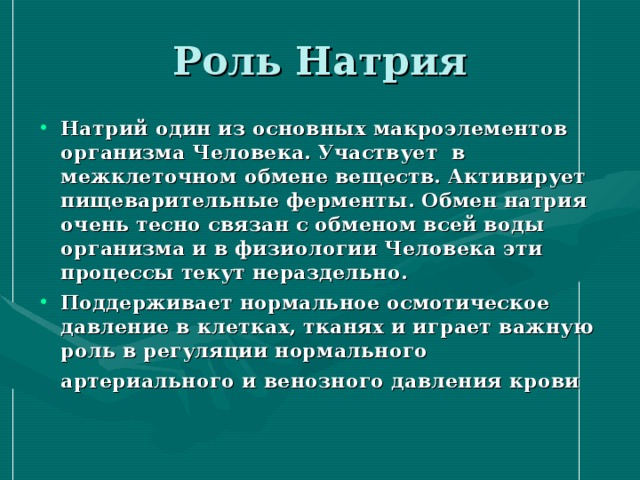 Натрий один из основных макроэлементов организма Человека. Участвует  в межклеточном обмене веществ. Активирует пищеварительные ферменты. Обмен натрия очень тесно связан с обменом всей воды организма и в физиологии Человека эти процессы текут нераздельно. Поддерживает нормальное осмотическое давление в клетках, тканях и играет важную роль в регуляции нормального артериального и венозного давления крови 