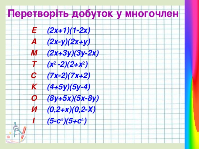 Перетворіть добуток у многочлен Е А (2х+1)(1-2х) М (2х-у)(2х+у) (2х+3у)(3у-2х) Т С (х 2 -2)(2+х 2 ) К (7х-2)(7х+2) О (4+5у)(5у-4) И (8у+5х)(5х-8у) І (0,2+х)(0,2-Х) (5-с 4 )(5+с 4 ) 