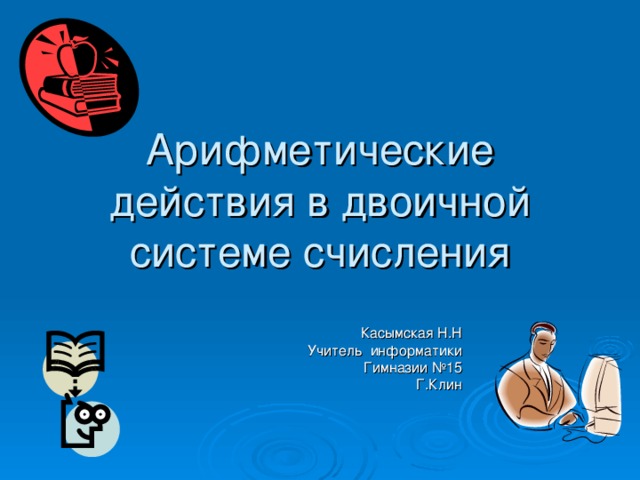 Арифметические действия в двоичной системе счисления Касымская Н.Н Учитель информатики Гимназии №15 Г.Клин 