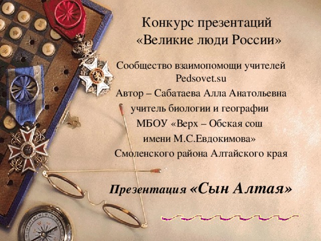 Конкурс презентаций  «Великие люди России» Сообщество взаимопомощи учителей Pedsovet.su Автор – Сабатаева Алла Анатольевна учитель биологии и географии МБОУ «Верх – Обская сош имени М.С.Евдокимова» Смоленского района Алтайского края Презентация «Сын Алтая» 