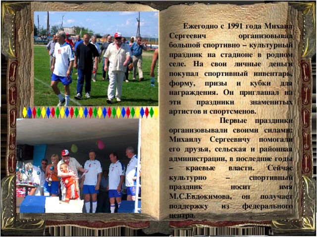  Ежегодно с 1991 года Михаил Сергеевич организовывал большой спортивно – культурный праздник на стадионе в родном селе. На свои личные деньги покупал спортивный инвентарь, форму, призы и кубки для награждения. Он приглашал на эти праздники знаменитых артистов и спортсменов.  Первые праздники организовывали своими силами: Михаилу Сергеевичу помогали его друзья, сельская и районная администрации, в последние годы – краевые власти. Сейчас культурно – спортивный праздник носит имя М.С.Евдокимова, он получает поддержку из федерального центра. 