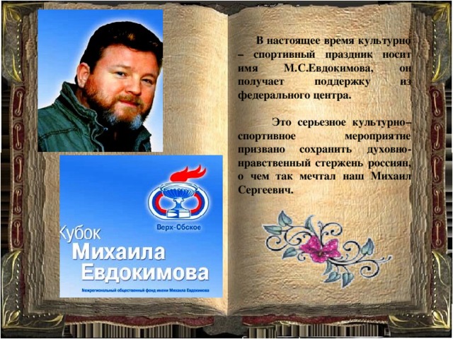  В настоящее время культурно – спортивный праздник носит имя М.С.Евдокимова, он получает поддержку из федерального центра.   Это серьезное культурно–спортивное мероприятие призвано сохранить духовно-нравственный стержень россиян, о чем так мечтал наш Михаил Сергеевич.      