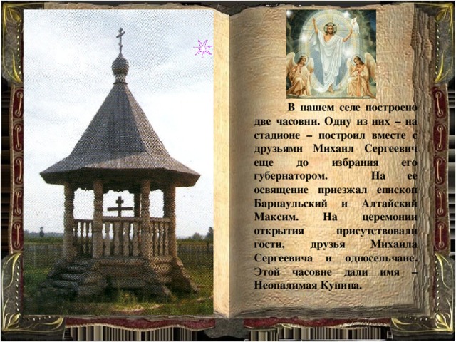 В нашем селе построено две часовни. Одну из них – на стадионе – построил вместе с друзьями Михаил Сергеевич еще до избрания его губернатором. На ее освящение приезжал епископ Барнаульский и Алтайский Максим. На церемонии открытия присутствовали гости, друзья Михаила Сергеевича и односельчане. Этой часовне дали имя – Неопалимая Купина. 