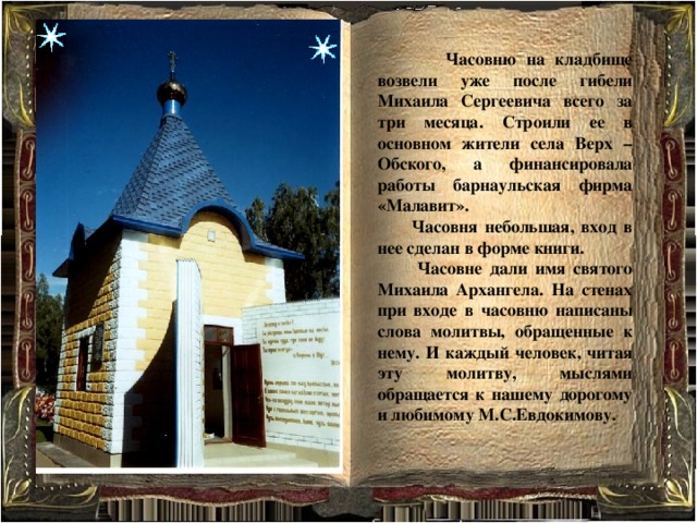  Часовню на кладбище возвели уже после гибели Михаила Сергеевича всего за три месяца. Строили ее в основном жители села Верх – Обского, а финансировала работы барнаульская фирма «Малавит».  Часовня небольшая, вход в нее сделан в форме книги.  Часовне дали имя святого Михаила Архангела. На стенах при входе в часовню написаны слова молитвы, обращенные к нему. И каждый человек, читая эту молитву, мыслями обращается к нашему дорогому и любимому М.С.Евдокимову.    