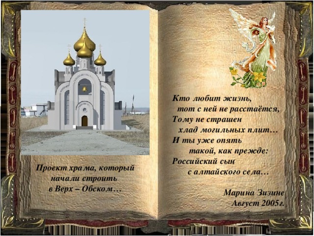 Кто любит жизнь, тот с ней не расстаётся, Тому не страшен хлад могильных плит… И ты уже опять такой, как прежде: Российский сын с алтайского села…  Марина Зизине Август 2005г. Проект храма, который начали строить в Верх – Обском… 