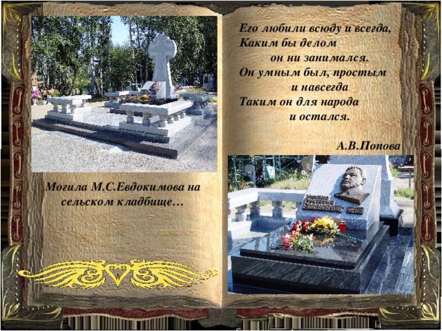 Его любили всюду и всегда, Каким бы делом он ни занимался. Он умным был, простым и навсегда Таким он для народа и остался.  А.В.Попова Могила М.С.Евдокимова на сельском кладбище… 