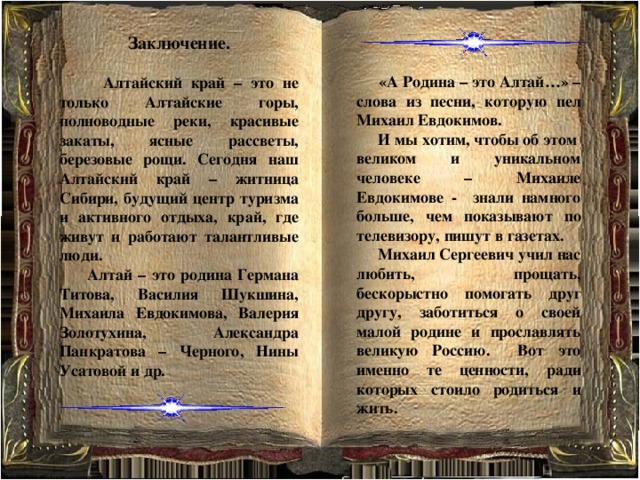 Заключение.    Алтайский край – это не только Алтайские горы, полноводные реки, красивые закаты, ясные рассветы, березовые рощи. Сегодня наш Алтайский край – житница Сибири, будущий центр туризма и активного отдыха, край, где живут и работают талантливые люди.  Алтай – это родина Германа Титова, Василия Шукшина, Михаила Евдокимова, Валерия Золотухина, Александра Панкратова – Черного, Нины Усатовой и др.  «А Родина – это Алтай…» – слова из песни, которую пел Михаил Евдокимов.  И  мы хотим, чтобы об этом великом и уникальном человеке – Михаиле Евдокимове - знали намного больше, чем показывают по телевизору, пишут в газетах.  Михаил Сергеевич учил нас любить, прощать, бескорыстно помогать друг другу, заботиться о своей малой родине и прославлять великую Россию. Вот это именно те ценности, ради которых стоило родиться и жить. 