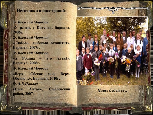 Источники иллюстраций:  1/. Василий Морозов «У речки, у Катуни», Барнаул, 2006г. 2/. Василий Морозов «Любовь, любовью отзовётся», Барнаул, 2007г. 3/. Василий Морозов «А Родина – это Алтай», Барнаул, 2008г. 4/. Василий Морозов «Верх –Обское моё, Верх-Обское…», Барнаул, 2010г. 5/. А.В.Попова  «Сын Алтая», Смоленский район, 2007г.  Наше будущее… 
