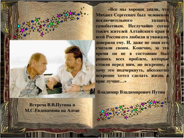  «Все мы хорошо знали, что Михаил Сергеевич был человеком исключительного таланта, самобытным. Неслучайно сотни тысяч жителей Алтайского края и всей России его любили и уважали, доверяли ему. И, даже не зная его, считали своим. Конечно, за это время он не в состоянии был решить всех проблем, которые стояли перед ним, но искренне, я хочу это подчеркнуть, абсолютно искренне хотел сделать жизнь в крае лучше…»  Владимир Владимирович Путин Встреча В.В.Путина и М.С.Евдокимова на Алтае 