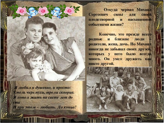  Откуда черпал Михаил Сергеевич силы для своей плодотворной и насыщенной событиями жизни?   Конечно, это прежде всего родные и близкие люди – родители, жена, дочь. Но Михаил никогда не забывал своих друзей, которых у него было всегда много. Он умел дружить как никто другой.   Я любил и душевно, и просто: Хмель черемухи, трели скворца. Я хотел жить на свете лет до ста И при этом – любить. До конца! 