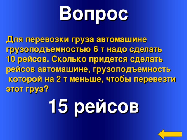 Вопрос Для перевозки груза автомашине грузоподъемностью 6 т надо сделать 10 рейсов. Сколько придется сделать рейсов автомашине, грузоподъемность  которой на 2 т меньше, чтобы перевезти этот груз? 15 рейсов Welcome to Power Jeopardy   © Don Link, Indian Creek School, 2004 You can easily customize this template to create your own Jeopardy game. Simply follow the step-by-step instructions that appear on Slides 1-3. 3 