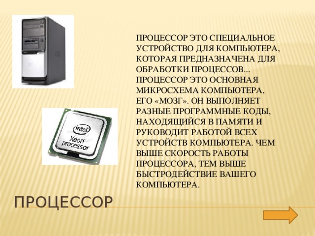 Процессор это специальное устройство для компьютера, которая предназначена для обработки процессов... Процессор это основная микросхема компьютера, его «мозг». Он выполняет разные программные коды, находящийся в памяти и руководит работой всех устройств компьютера. Чем выше скорость работы процессора, тем выше быстродействие вашего компьютера. Процессор 