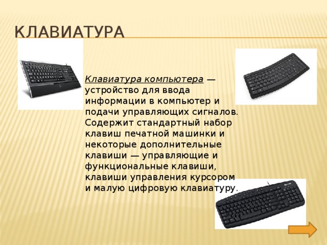 Клавиатура Клавиатура компьютера  — устройство для ввода информации в компьютер и подачи управляющих сигналов. Содержит стандартный набор клавиш печатной машинки и некоторые дополнительные клавиши — управляющие и функциональные клавиши, клавиши управления курсором и малую цифровую клавиатуру. 