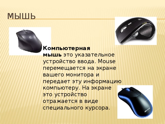 Мышь Компьютерная мышь  это указательное устройство ввода. Mouse перемещается на экране вашего монитора и передает эту информацию компьютеру. На экране это устройство отражается в виде специального курсора.  