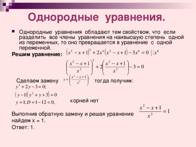  Однородные уравнения.     Однородные уравнения обладают тем свойством, что если разделить все члены уравнения на наивысшую степень одной из переменных, то оно превращается в уравнение с одной переменной. Решим уравнение:      Сделаем замену тог д а получим:  корней нет Выполнив обратную замену и решая уравнение найдем х = 1. Ответ: 1. 