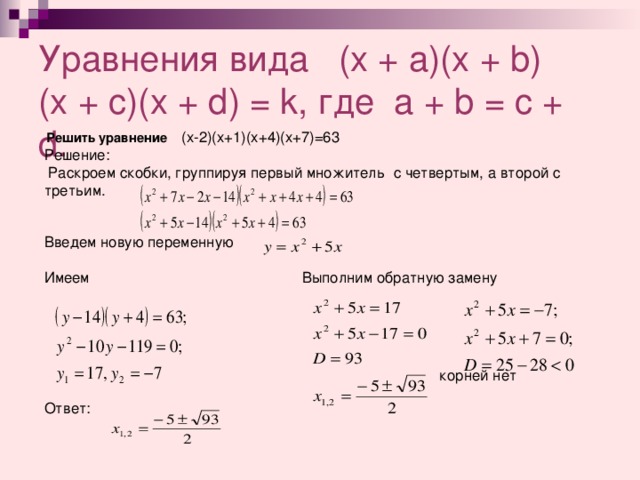 Уравнения вида ( x + a)(x + b)  (x + c)(x + d) = k, где a + b = c + d.  Решить уравнение (х- 2)( х+ 1)( х+ 4)( х+ 7)=63 Решение:  Раскроем скобки, группируя первый множитель с четвертым, а второй с третьим. Введем новую переменную Имеем Выполним обратную замену      корней нет Ответ:          