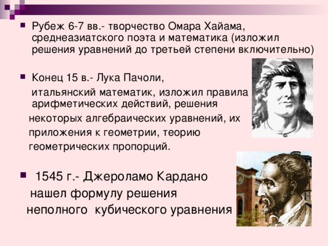 Рубеж 6-7 вв.- творчество Омара Хайама, среднеазиатского поэта и математика (изложил решения уравнений до третьей степени включительно) Конец 15 в.- Лука Пачоли,  итальянский математик, изложил правила арифметических действий, решения  некоторых алгебраических уравнений, их  приложения к геометрии, теорию  геометрических пропорций.  1545 г.- Джероламо Кардано  нашел формулу решения  неполного кубического уравнения 