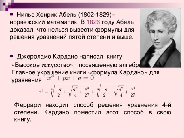 Нильс Хенрик Абель (1802-1829)– норвежский математик. В  1826  году Абель доказал, что нельзя вывести формулы для решения уравнений пятой степени и выше.  Джероламо Кардано написал книгу  «Высокое искусство»,  посвященную алгебре.  Главное украшение книги «формула Кардано» для  уравнения Феррари находит способ решения уравнения 4-й степени. Кардано поместил этот способ в свою книгу.  
