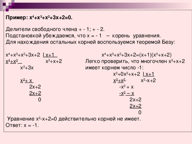 Пример: х 4 +х 3 +х 2 +3х+2=0.  Делители свободного члена + - 1; + - 2. Подстановкой убеждаемся, что х = - 1 – корень уравнения. Для нахождения остальных корней воспользуемся теоремой Безу: х 4 +х 3 +х 2 +3х+2   l х+1    х 4 +х 3 +х 2 +3х+2=(х+1)(х 3 +х+2) х 4 +х 3      х 3 +х+2   Легко проверить, что многочлен х 3 +х+2      х 2 +3х    имеет корнем число -1:  х 3 +0х 2 +х+2 l х+1    х 2 + х    х 3 +х 2   х 2 -х+2  2х+2       -х 2 + х   2х+2       -х 2 – х        0        2х+2           2х+2          0  Уравнение х 2 -х+2=0 действительно корней не имеет. Ответ: х = -1.  