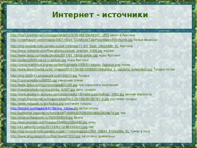 Интернет - источники http://img1.liveinternet.ru/images/attach/c/0/39/448/39448147_.JPG  закат а Арктике http://i.treehugger.com/images/2007/10/24/1224ArcticTalePolarBears468-thumb.jpg  белые медведи http://img-novosib.fotki.yandex.ru/get/10/kirsan71.4/0_5aa1_c6cc5400_XL  Арктика http://www.mirtravel.com/files/photos/picture_preview_5356.jpg  моржи http://www.tsogu.ru/media/photos/2011/01_18/ldy-arktiki.jpg  льды Арктики http://aisberg2000.narod.ru/picture.jpg  льды Арктики http://ursus-maritimus.org/wp-content/uploads/2009/01/alopex_lagopus.png  песец http://www.greenmama.ru/dn_images/01/51/85/30/1208950194tundra_s_vozduha_kolesnikov.jpg  Тундра летом http://img-2000-11.photosight.ru/04/20211.jpg  Тундра http://f.primamedia.ru/88055.jpg  северные олени http://www.ljplus.ru/img/v/o/vologda02/u30.jpg  чум коренного населения http://travellerphoto.net/img/photo_b/497.jpg  дети тундры http://www.alaska-in-pictures.com/data/media/19/melting-permafrost_1962.jpg  вечная мерзлота http://img0.liveinternet.ru/images/attach/b/3/29/159/29159781_0.jpg  растения тундры http://www.megasib.ru/pix/klukva.jpg  растения тундры http://letopisi.ru/images/4/41/ Ветка_сосны. jpg  ветка сосны http://parksmol.zapoved.ru/foto/dc94f7cb94b2233262930eb923a3de7d.jpg  лес http://photos.lifeisphoto.ru/39/0/394209.jpg  белка http://wap.unsveta.com/images/25489cy320x480.jpg  заяц http://i41.servimg.com/u/f31/14/81/12/49/forest11.jpg  лес http://img-novosib.fotki.yandex.ru/get/17/vibpxhgglzd.c78/0_34844_81eed26e_XL  туман в лесу http://www.progressprim.ru/files/news2/1050.jpg  заготовка древесины 