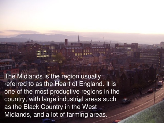 The Midlands is the region usually referred to as the Heart of England. It is one of the most productive regions in the country, with large industrial areas such as the Black Country in the West Midlands, and a lot of farming areas. 