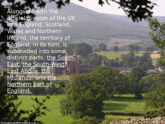 Alongside with the official division of the UK into England, Scotland, Wales and Northern Ireland, the territory of England, in its turn, is subdivided into some distinct parts: the South-East , the South-West , East Anglia , the Midlands , and the Northern part of England. 