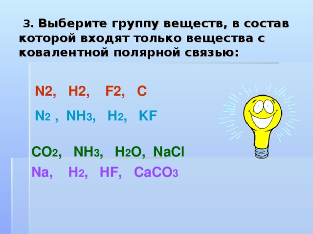  3. Выберите группу веществ, в состав которой входят только вещества с ковалентной полярной связью: N2 , H2 ,   F2 , C N 2 , NH 3 , H 2 , KF   CO 2 , NH 3 , H 2 O , NaCl Na , H 2 , HF , CaCO 3 