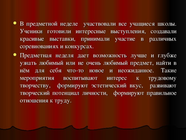 В предметной неделе участвовали все учащиеся школы. Ученики готовили интересные выступления, создавали красивые выставки, принимали участие в различных соревнованиях и конкурсах. Предметная неделя дает возможность лучше и глубже узнать любимый или не очень любимый предмет, найти в нём для себя что-то новое и неожиданное.  Такие мероприятия воспитывают интерес к трудовому творчеству, формируют эстетический вкус, развивают творческий потенциал личности, формируют правильное отношения к труду. 