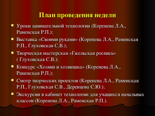 План проведения недели Уроки занимательной технологии (Коренева Л.А., Раменская Р.П.); Выставка «Своими руками» (Коренева Л.А., Раменская Р.П., Глуховская С.В.); Творческая мастерская «Гжельская роспись» ( Глуховская С.В.); Конкурс «Хозяин и хозяюшка» (Коренева Л.А., Раменская Р.П.); Смотр творческих проектов (Коренева Л.А., Раменская Р.П., Глуховская С.В., Деревцова С.Ю.); Экскурсии в кабинет технологии для учащихся начальных классов (Коренева Л.А., Раменская Р.П.).    